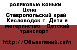 роликовые коньки › Цена ­ 800 - Ставропольский край, Кисловодск г. Дети и материнство » Детский транспорт   